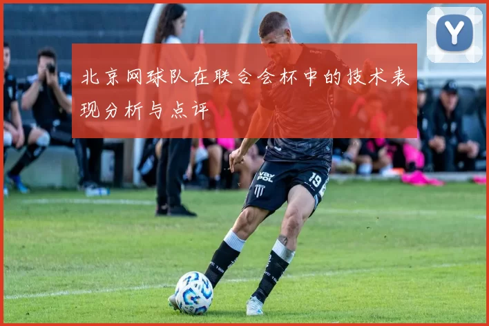 北京网球队在联合会杯中的技术表现分析与点评