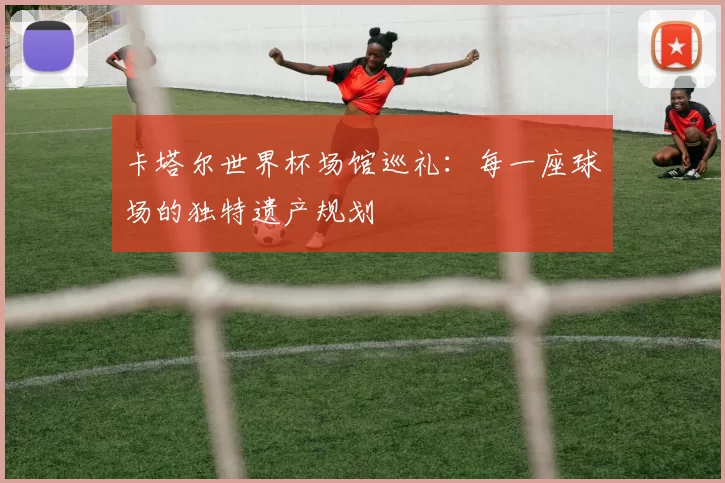 卡塔尔世界杯场馆巡礼：每一座球场的独特遗产规划
