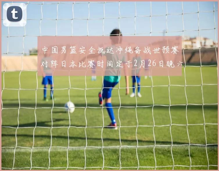 中国男篮安全抵达冲绳备战世预赛对阵日本比赛时间定于2月26日晚六点五分