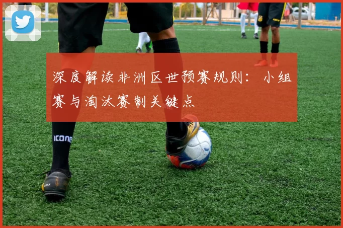 深度解读非洲区世预赛规则:小组赛与淘汰赛制关键点