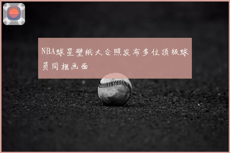 NBA球星壁纸大合照发布多位顶级球员同框画面