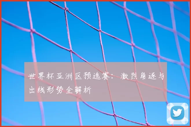 世界杯亚洲区预选赛：激烈角逐与出线形势全解析