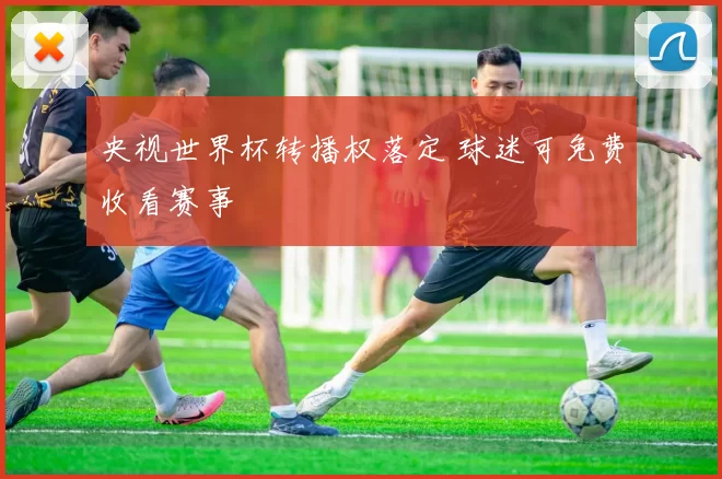 央视世界杯转播权落定 球迷可免费收看赛事
