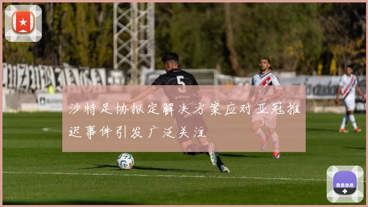 沙特足协拟定解决方案应对亚冠推迟事件引发广泛关注