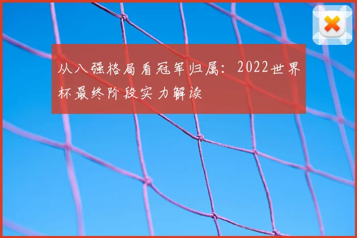 从八强格局看冠军归属:2022世界杯最终阶段实力解读