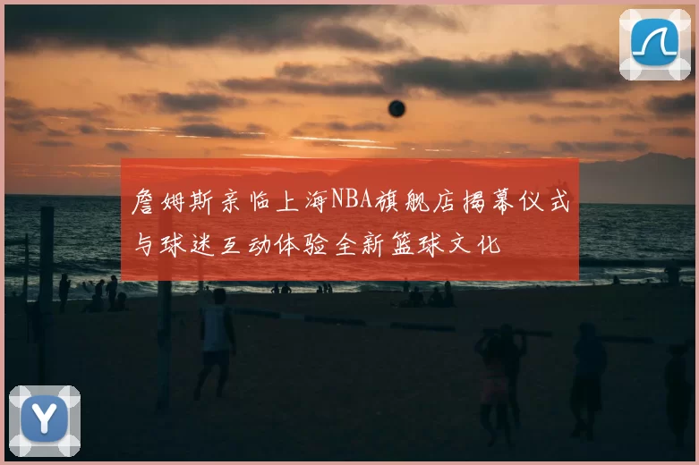 詹姆斯亲临上海NBA旗舰店揭幕仪式与球迷互动体验全新篮球文化