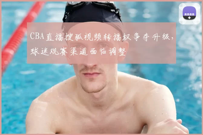 CBA直播搜狐视频转播权争夺升级，球迷观赛渠道面临调整