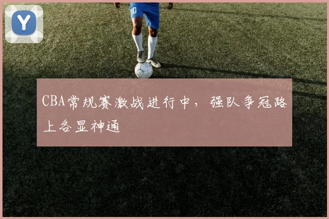 CBA常规赛激战进行中,强队争冠路上各显神通