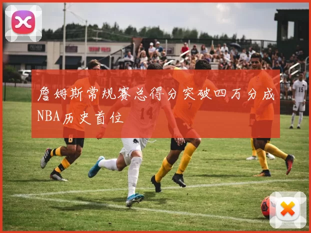 詹姆斯常规赛总得分突破四万分成NBA历史首位