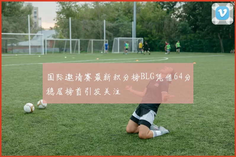 国际邀请赛最新积分榜BLG凭借64分稳居榜首引发关注