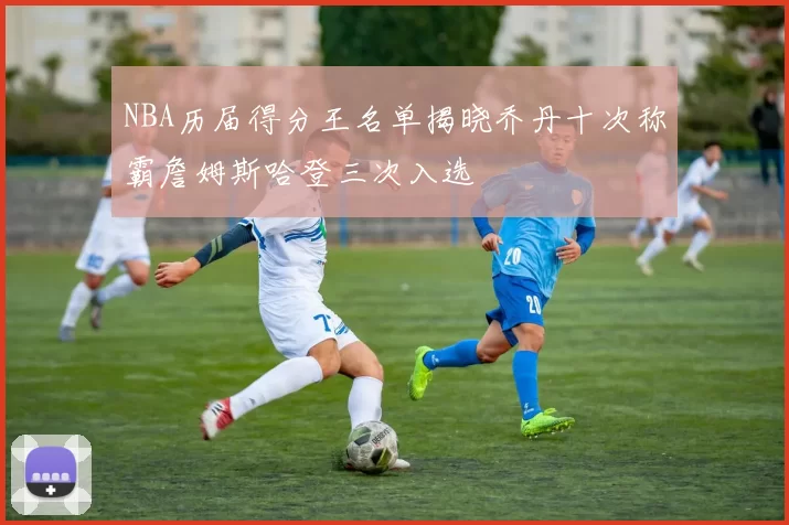 NBA历届得分王名单揭晓乔丹十次称霸詹姆斯哈登三次入选