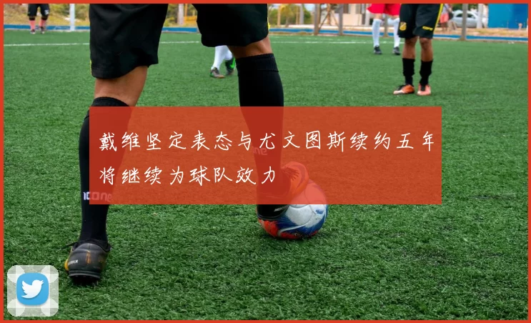 戴维坚定表态与尤文图斯续约五年将继续为球队效力