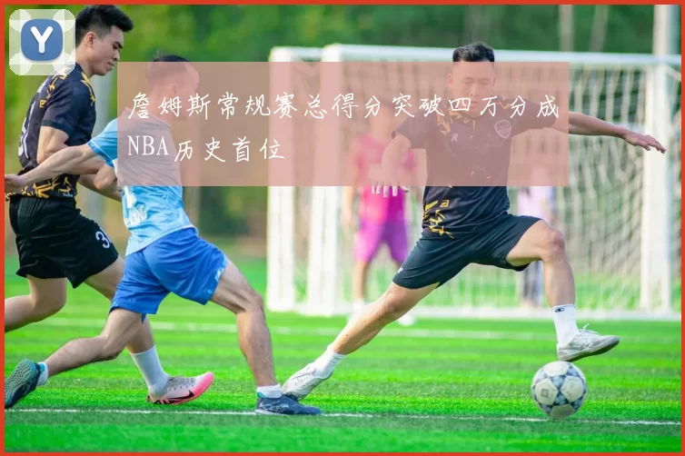 詹姆斯常规赛总得分突破四万分成NBA历史首位