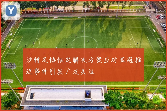 沙特足协拟定解决方案应对亚冠推迟事件引发广泛关注