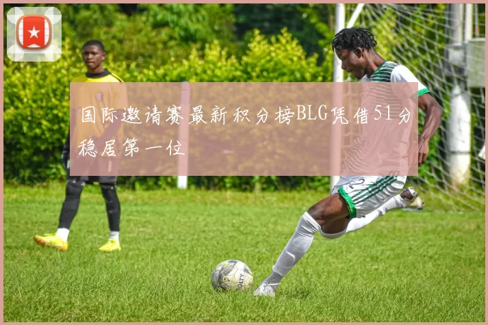 国际邀请赛最新积分榜BLG凭借51分稳居第一位