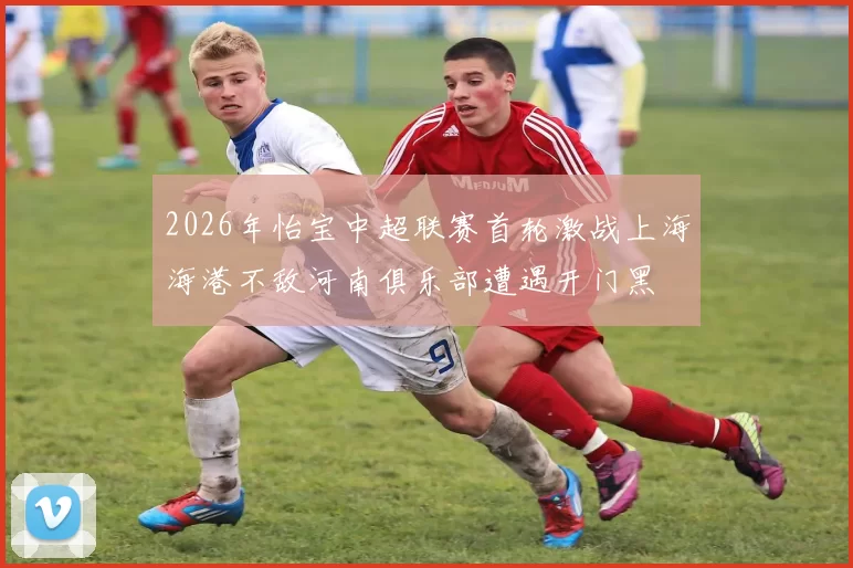 2026年怡宝中超联赛首轮激战上海海港不敌河南俱乐部遭遇开门黑