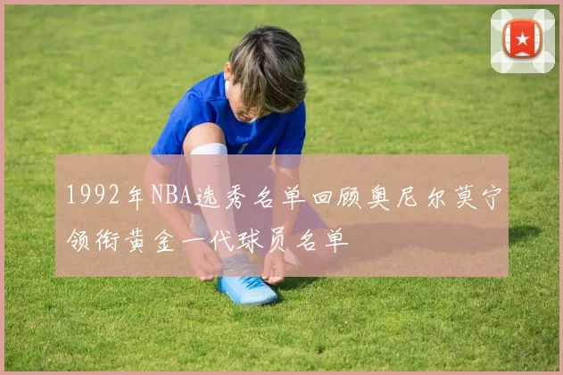 1992年NBA选秀名单回顾奥尼尔莫宁领衔黄金一代球员名单