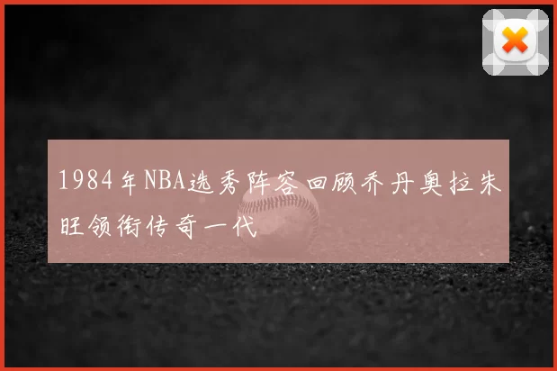 1984年NBA选秀阵容回顾乔丹奥拉朱旺领衔传奇一代