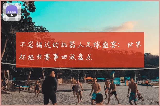 不容错过的机器人足球盛宴:世界杯经典赛事回放盘点