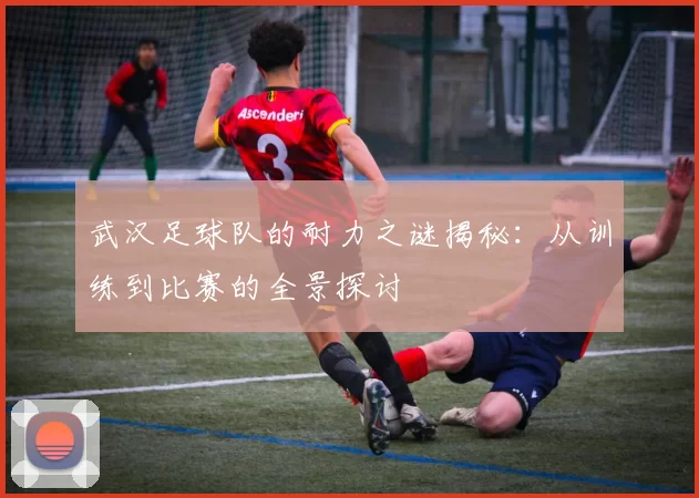 武汉足球队的耐力之谜揭秘：从训练到比赛的全景探讨