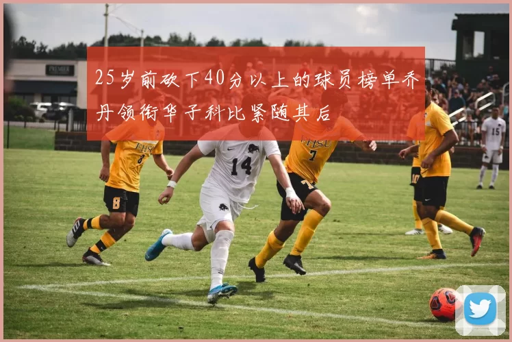 25岁前砍下40分以上的球员榜单乔丹领衔华子科比紧随其后