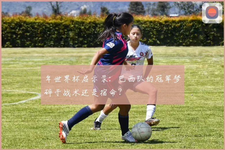 年世界杯启示录:巴西队的冠军梦碎于战术还是宿命?
