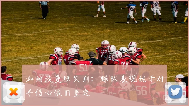 加纳谈曼联失利:球队表现优于对手信心依旧坚定