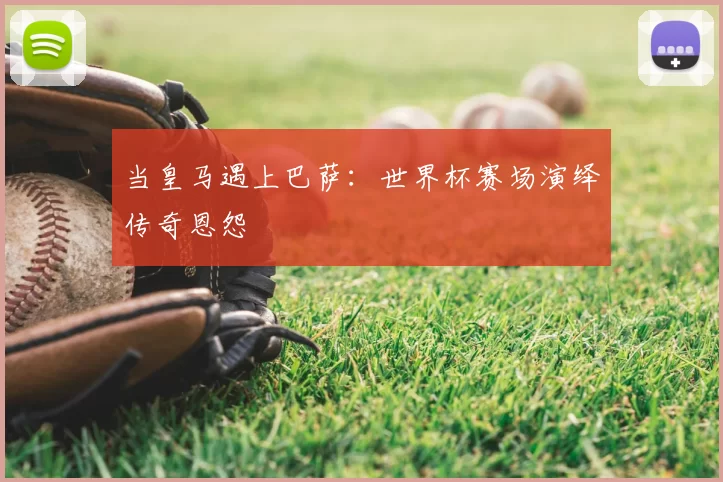 当皇马遇上巴萨：世界杯赛场演绎传奇恩怨