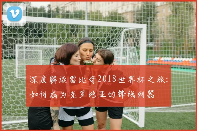 深度解读雷比奇2018世界杯之旅：如何成为克罗地亚的锋线利器