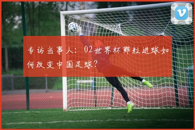专访当事人：02世界杯那粒进球如何改变中国足球？