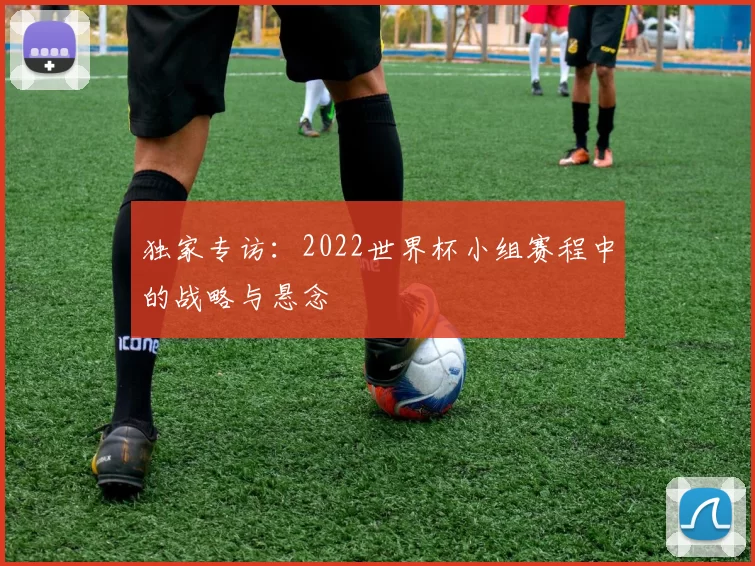 独家专访：2022世界杯小组赛程中的战略与悬念