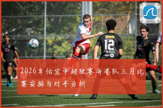 2026年怡宝中超联赛海港队三月比赛安排与对手分析