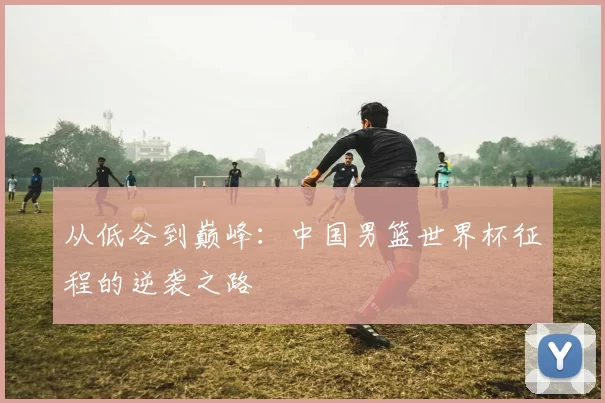 从低谷到巅峰:中国男篮世界杯征程的逆袭之路