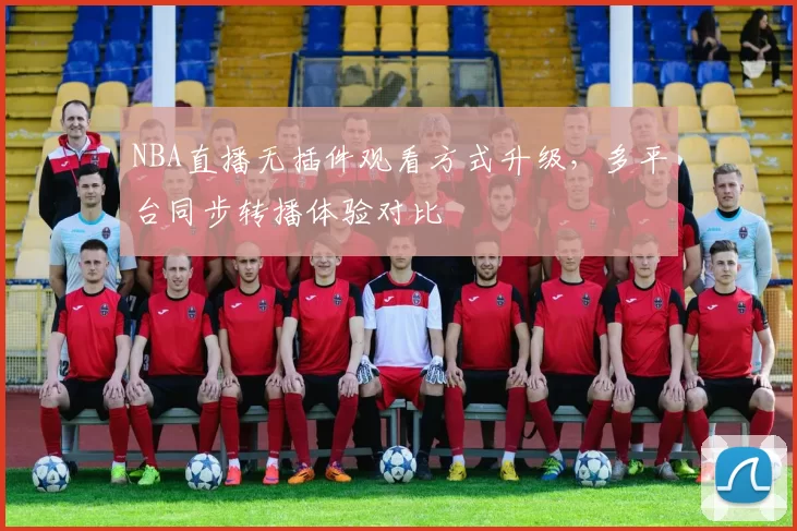 NBA直播无插件观看方式升级,多平台同步转播体验对比