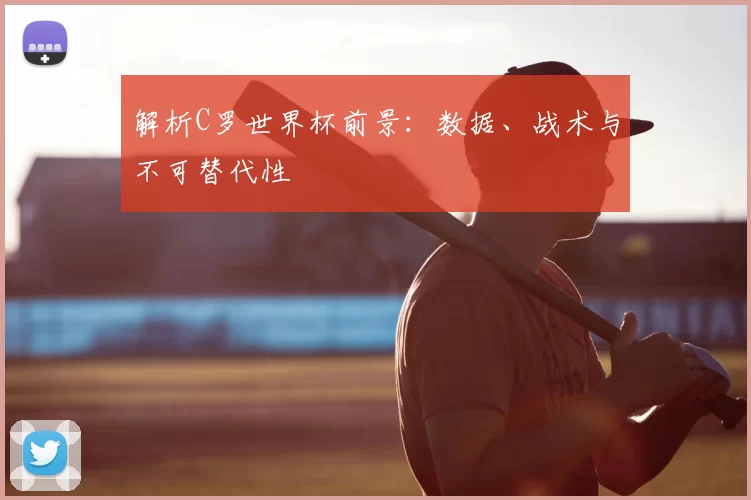 解析C罗世界杯前景：数据、战术与不可替代性