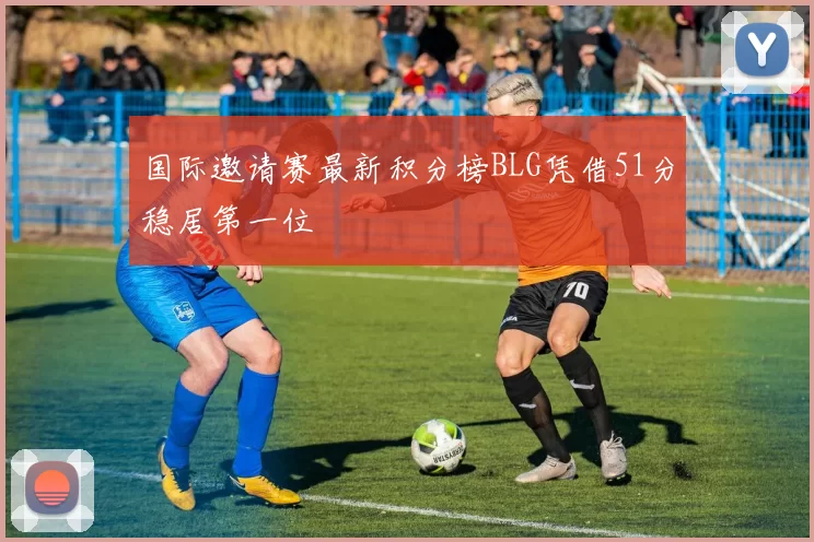 国际邀请赛最新积分榜BLG凭借51分稳居第一位