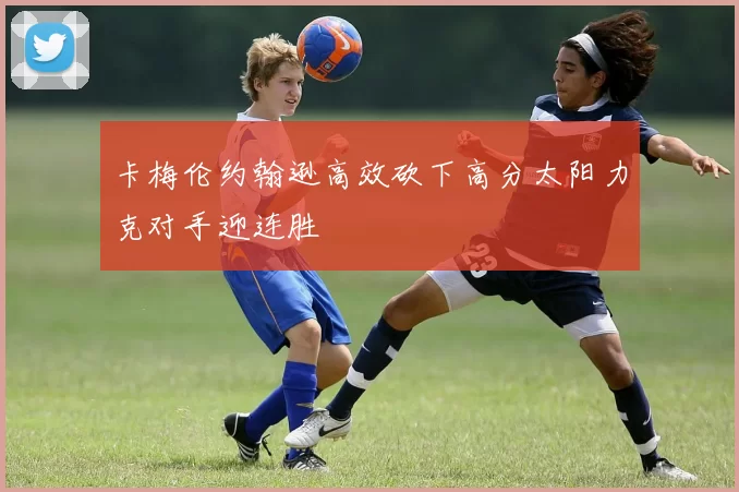 卡梅伦约翰逊高效砍下高分太阳力克对手迎连胜