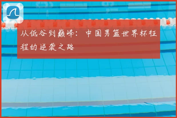 从低谷到巅峰:中国男篮世界杯征程的逆袭之路