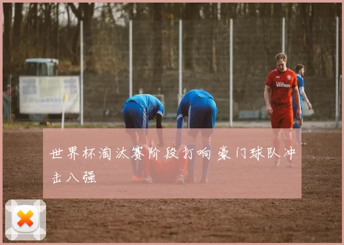 世界杯淘汰赛阶段打响 豪门球队冲击八强