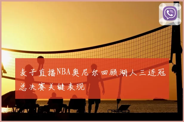 麦子直播NBA奥尼尔回顾湖人三连冠总决赛关键表现
