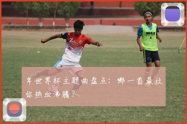 年世界杯主题曲盘点:哪一首最让你热血沸腾?