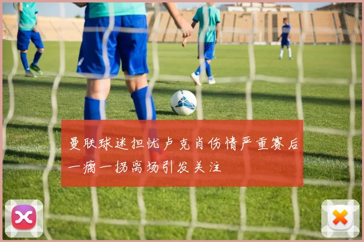 曼联球迷担忧卢克肖伤情严重赛后一瘸一拐离场引发关注