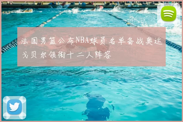 法国男篮公布NBA球员名单备战奥运戈贝尔领衔十二人阵容