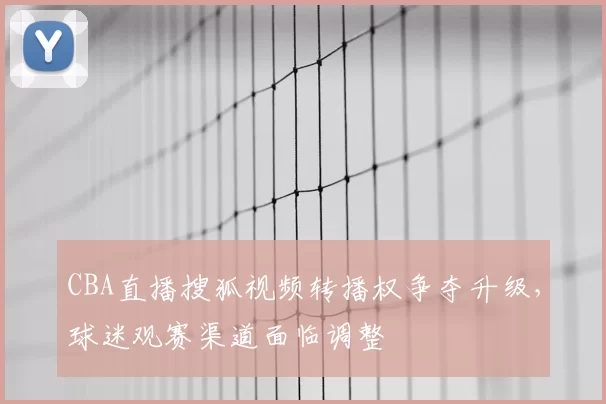 CBA直播搜狐视频转播权争夺升级，球迷观赛渠道面临调整