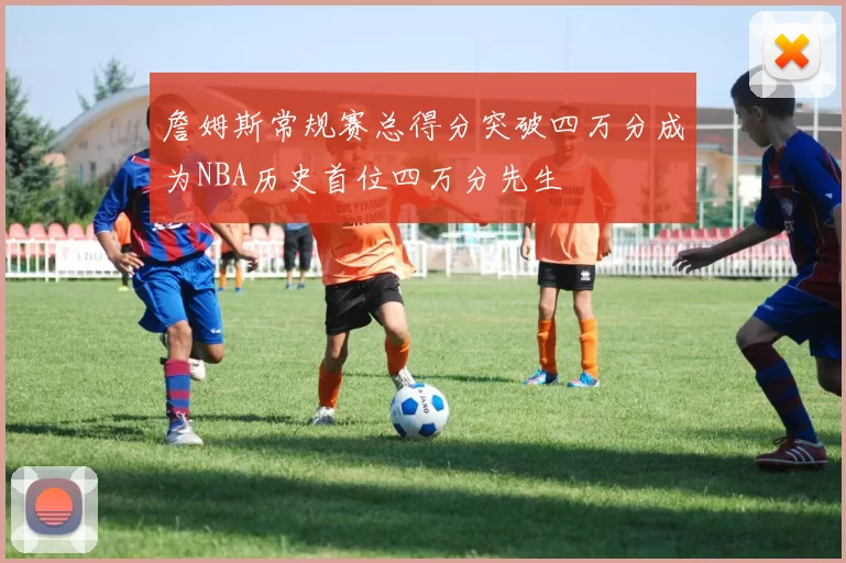 詹姆斯常规赛总得分突破四万分成为NBA历史首位四万分先生