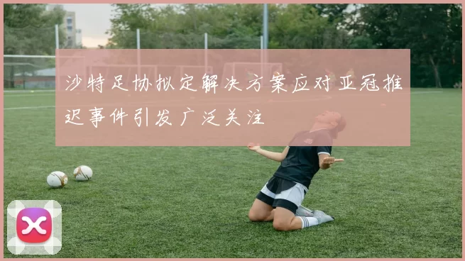 沙特足协拟定解决方案应对亚冠推迟事件引发广泛关注