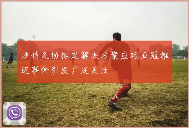 沙特足协拟定解决方案应对亚冠推迟事件引发广泛关注