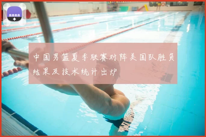 中国男篮夏季联赛对阵美国队胜负结果及技术统计出炉