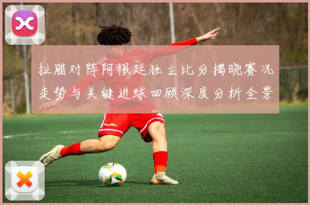 拉腊对阵阿根廷独立比分揭晓赛况走势与关键进球回顾深度分析全景解读