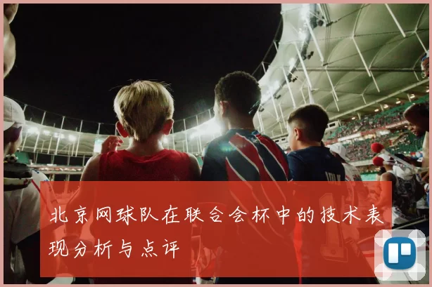 北京网球队在联合会杯中的技术表现分析与点评